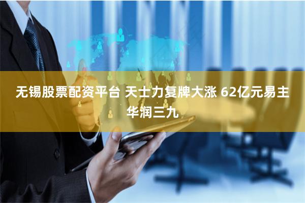 无锡股票配资平台 天士力复牌大涨 62亿元易主华润三九
