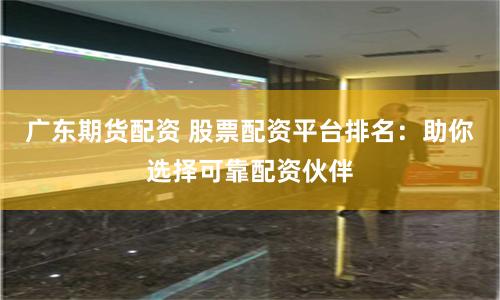 广东期货配资 股票配资平台排名：助你选择可靠配资伙伴