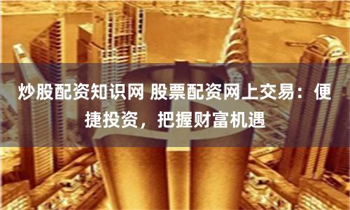 炒股配资知识网 股票配资网上交易：便捷投资，把握财富机遇