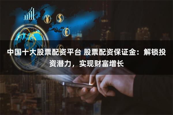 中国十大股票配资平台 股票配资保证金：解锁投资潜力，实现财富增长