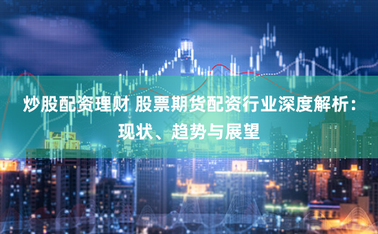 炒股配资理财 股票期货配资行业深度解析：现状、趋势与展望