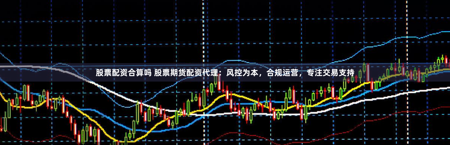股票配资合算吗 股票期货配资代理：风控为本，合规运营，专注交易支持